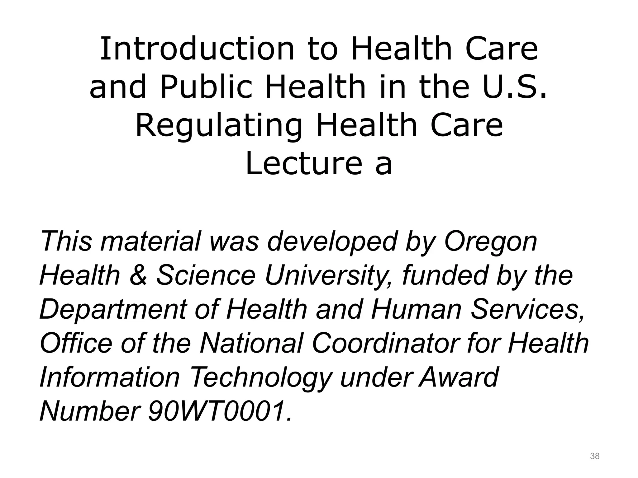 Introduction to Health Care
and Public Health in the U.S.
Regulating Health Care
Lecture a
This material was developed by Oregon
Health & Science University, funded by the
Department of Health and Human Services,
Office of the National Coordinator for Health
Information Technology under Award
Number 90WT0001.
38
 