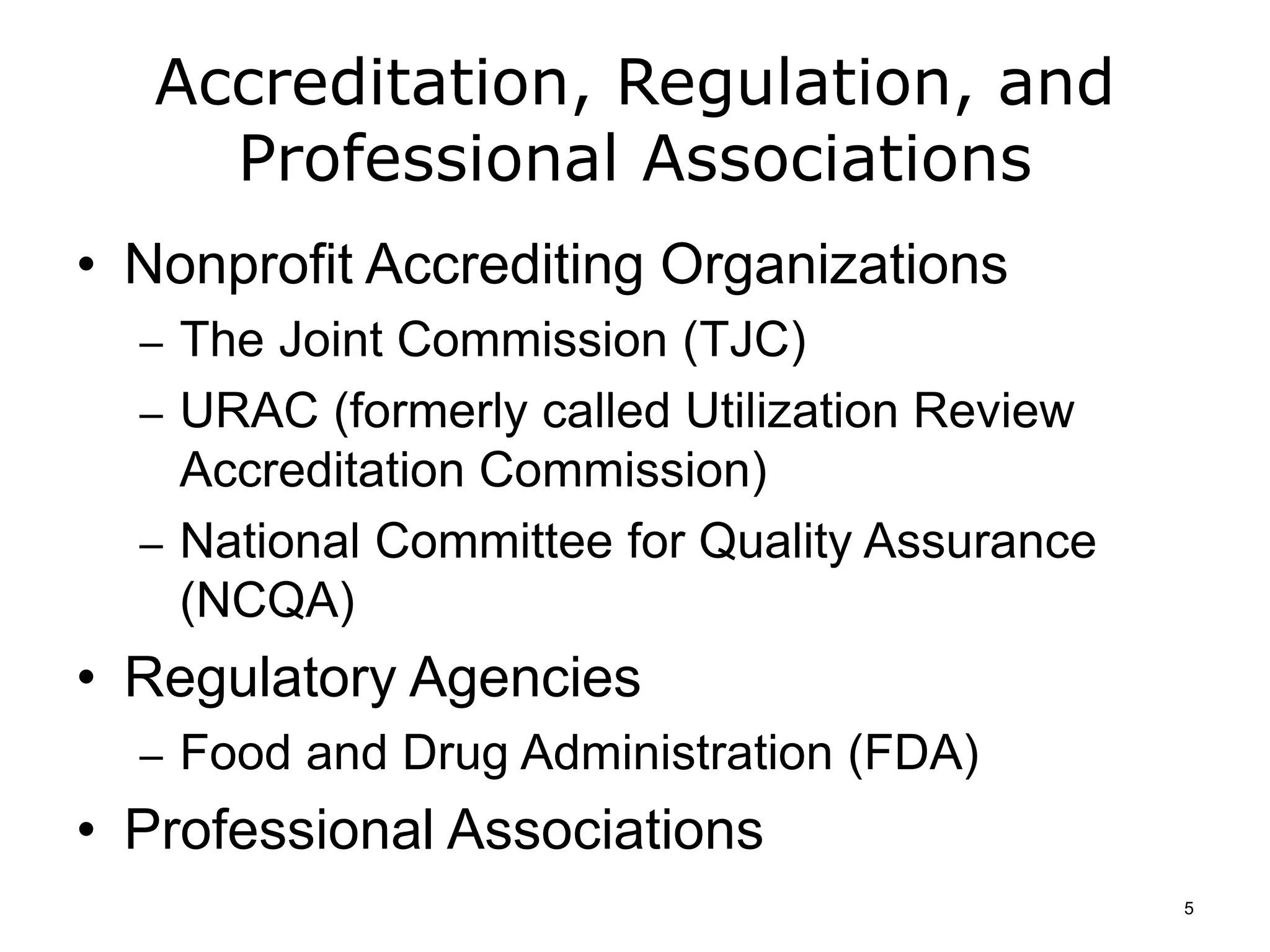 Accreditation, Regulation, and
Professional Associations
• Nonprofit Accrediting Organizations
– The Joint Commission (TJC)
– URAC (formerly called Utilization Review
Accreditation Commission)
– National Committee for Quality Assurance
(NCQA)
• Regulatory Agencies
– Food and Drug Administration (FDA)
• Professional Associations
5
 