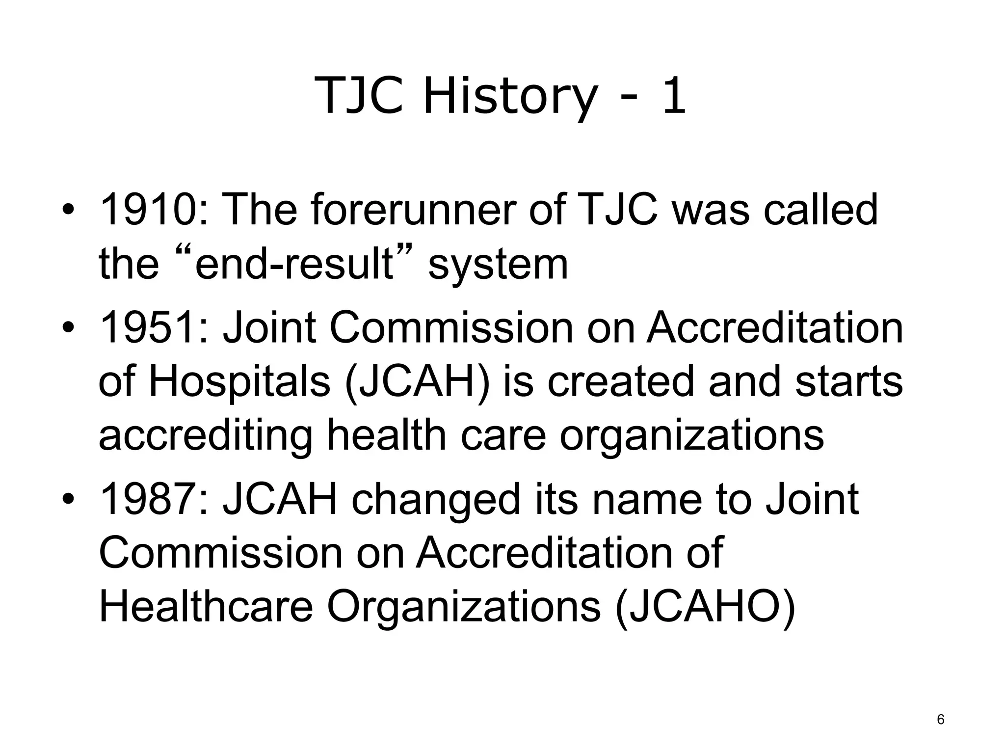 TJC History - 1
• 1910: The forerunner of TJC was called
the “end-result” system
• 1951: Joint Commission on Accreditation
of Hospitals (JCAH) is created and starts
accrediting health care organizations
• 1987: JCAH changed its name to Joint
Commission on Accreditation of
Healthcare Organizations (JCAHO)
6
 
