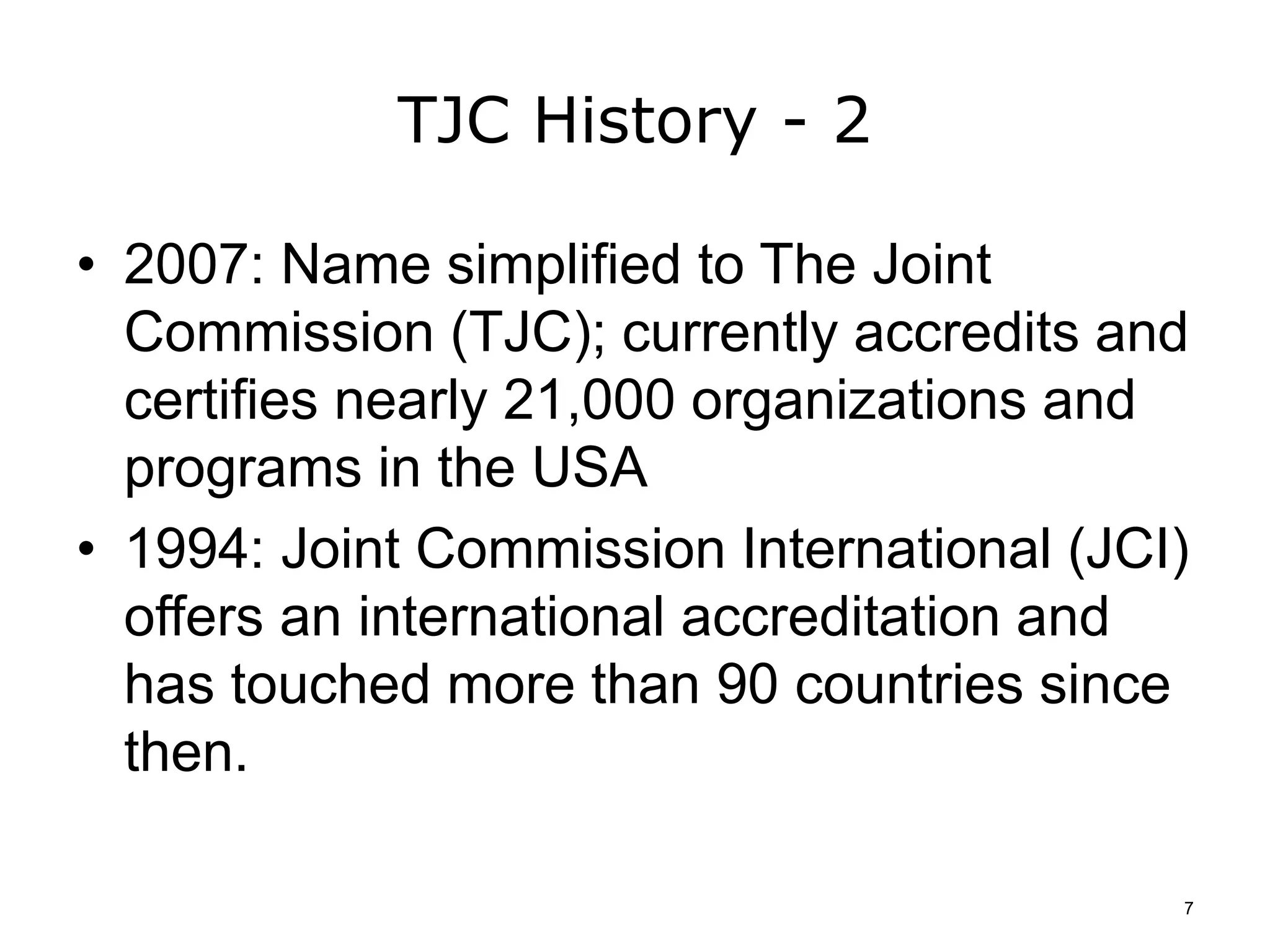 TJC History - 2
• 2007: Name simplified to The Joint
Commission (TJC); currently accredits and
certifies nearly 21,000 organizations and
programs in the USA
• 1994: Joint Commission International (JCI)
offers an international accreditation and
has touched more than 90 countries since
then.
7
 
