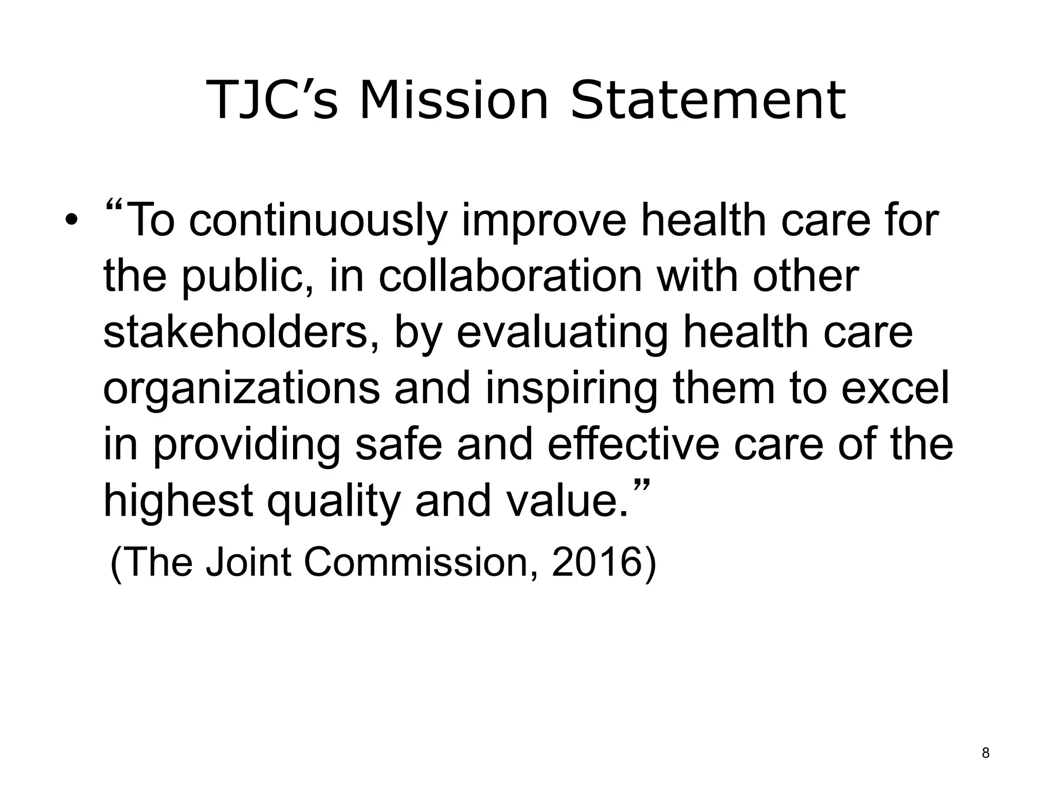 TJC’s Mission Statement
• “To continuously improve health care for
the public, in collaboration with other
stakeholders, by evaluating health care
organizations and inspiring them to excel
in providing safe and effective care of the
highest quality and value.”
(The Joint Commission, 2016)
8
 