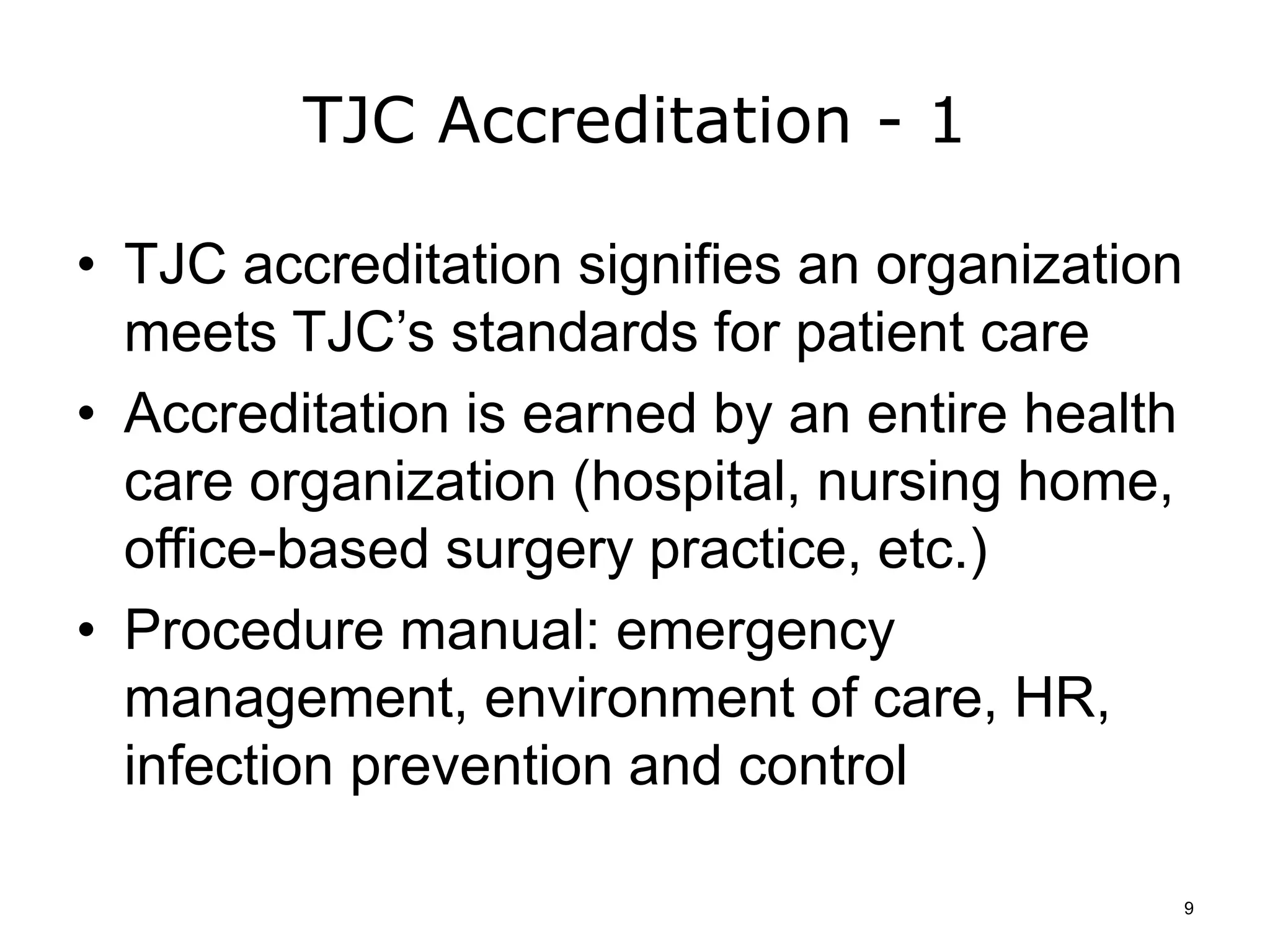 TJC Accreditation - 1
• TJC accreditation signifies an organization
meets TJC’s standards for patient care
• Accreditation is earned by an entire health
care organization (hospital, nursing home,
office-based surgery practice, etc.)
• Procedure manual: emergency
management, environment of care, HR,
infection prevention and control
9
 