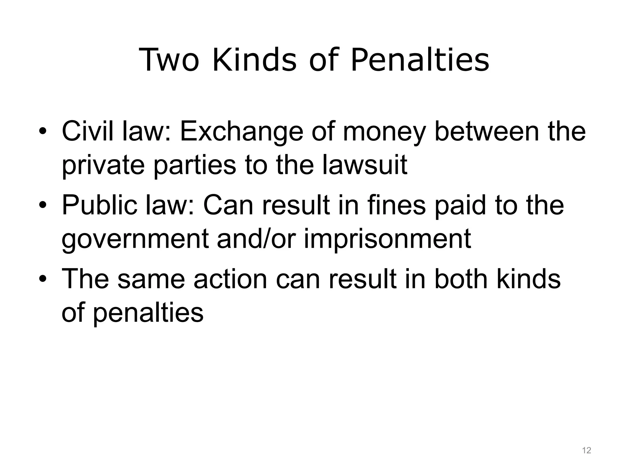 Two Kinds of Penalties
• Civil law: Exchange of money between the
private parties to the lawsuit
• Public law: Can result in fines paid to the
government and/or imprisonment
• The same action can result in both kinds
of penalties
12
 