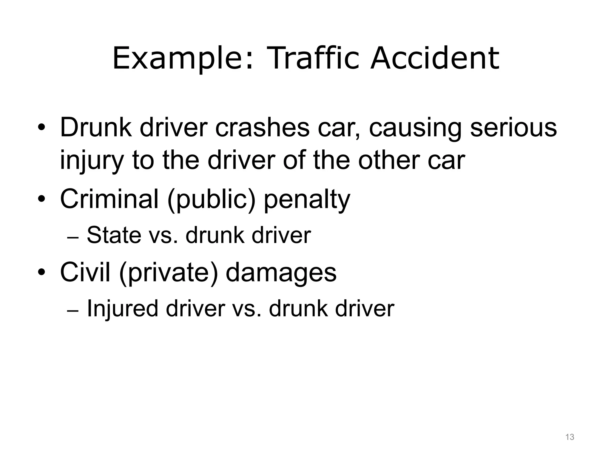 Example: Traffic Accident
• Drunk driver crashes car, causing serious
injury to the driver of the other car
• Criminal (public) penalty
– State vs. drunk driver
• Civil (private) damages
– Injured driver vs. drunk driver
13
 