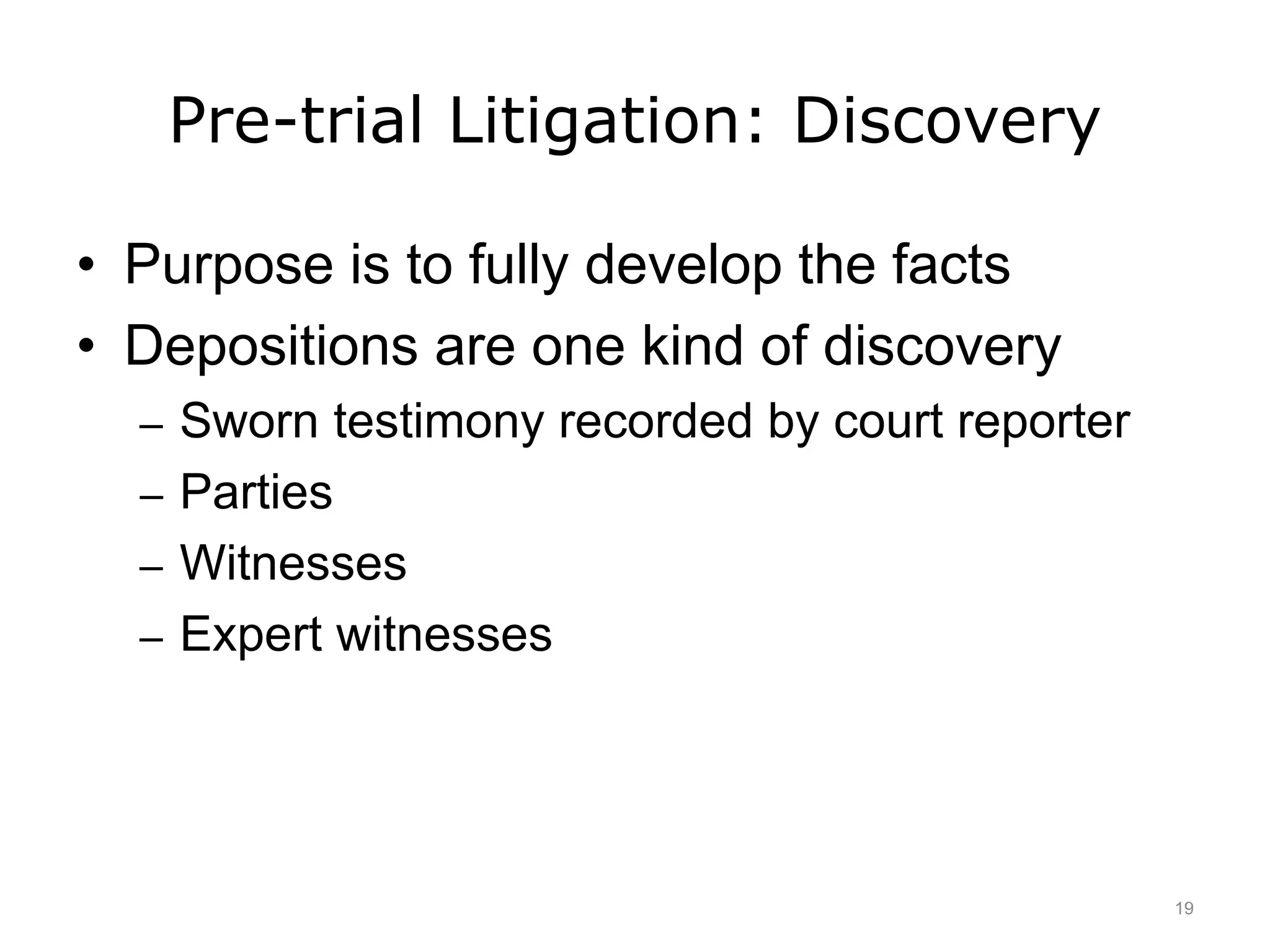 Pre-trial Litigation: Discovery
• Purpose is to fully develop the facts
• Depositions are one kind of discovery
– Sworn testimony recorded by court reporter
– Parties
– Witnesses
– Expert witnesses
19
 