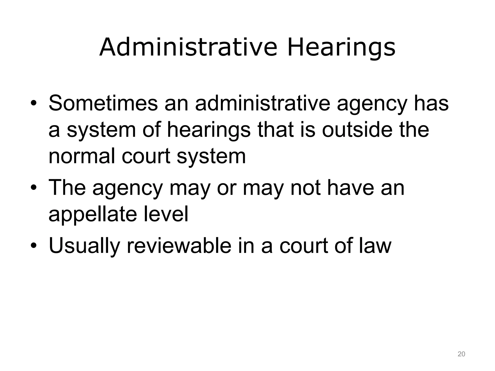 Administrative Hearings
• Sometimes an administrative agency has
a system of hearings that is outside the
normal court system
• The agency may or may not have an
appellate level
• Usually reviewable in a court of law
20
 