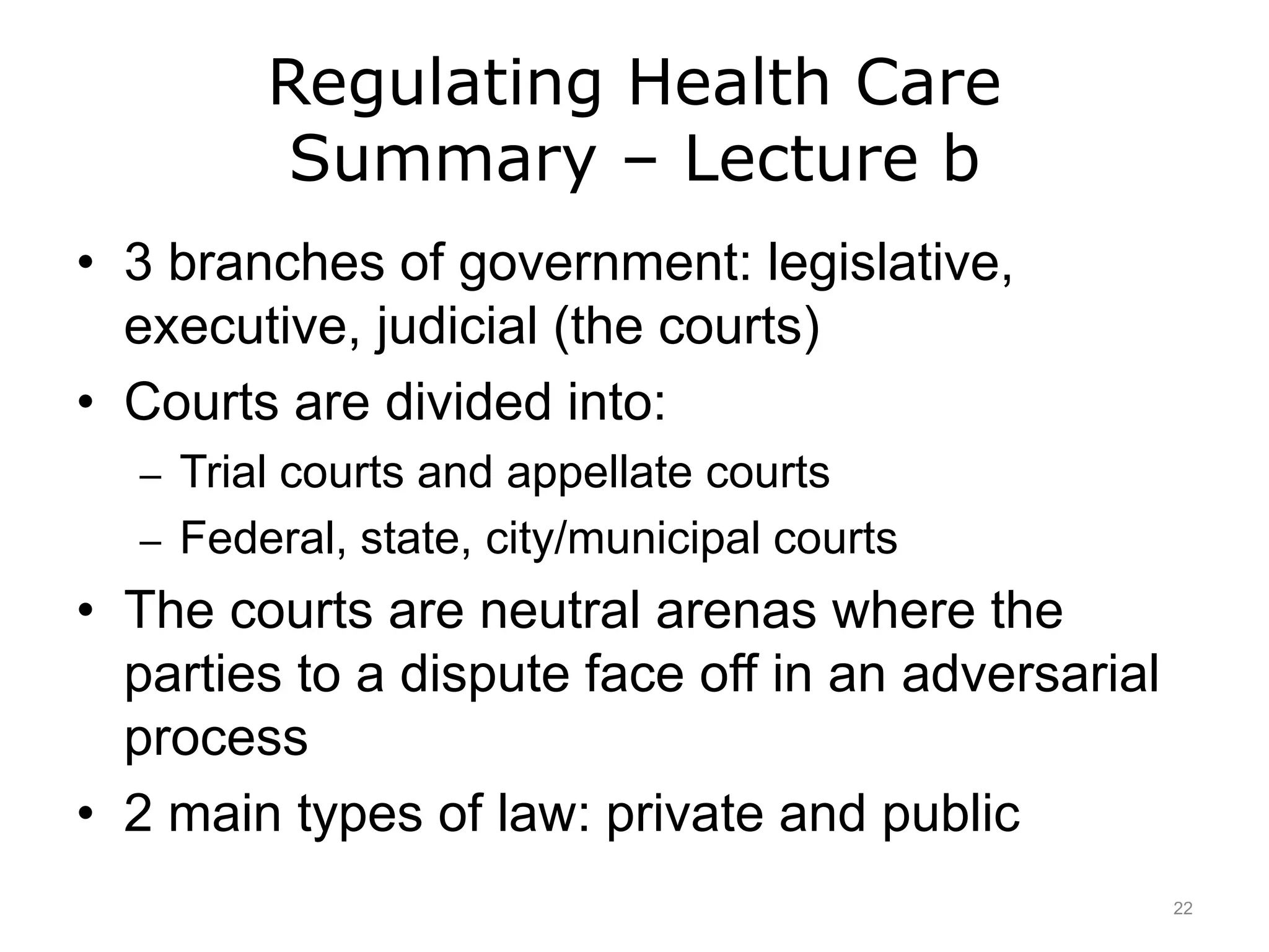 Regulating Health Care
Summary – Lecture b
• 3 branches of government: legislative,
executive, judicial (the courts)
• Courts are divided into:
– Trial courts and appellate courts
– Federal, state, city/municipal courts
• The courts are neutral arenas where the
parties to a dispute face off in an adversarial
process
• 2 main types of law: private and public
22
 