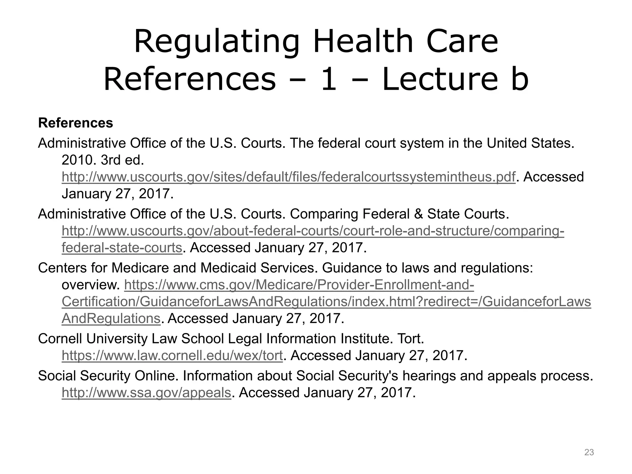 Regulating Health Care
References – 1 – Lecture b
References
Administrative Office of the U.S. Courts. The federal court system in the United States.
2010. 3rd ed.
http://www.uscourts.gov/sites/default/files/federalcourtssystemintheus.pdf. Accessed
January 27, 2017.
Administrative Office of the U.S. Courts. Comparing Federal & State Courts.
http://www.uscourts.gov/about-federal-courts/court-role-and-structure/comparing-
federal-state-courts. Accessed January 27, 2017.
Centers for Medicare and Medicaid Services. Guidance to laws and regulations:
overview. https://www.cms.gov/Medicare/Provider-Enrollment-and-
Certification/GuidanceforLawsAndRegulations/index.html?redirect=/GuidanceforLaws
AndRegulations. Accessed January 27, 2017.
Cornell University Law School Legal Information Institute. Tort.
https://www.law.cornell.edu/wex/tort. Accessed January 27, 2017.
Social Security Online. Information about Social Security's hearings and appeals process.
http://www.ssa.gov/appeals. Accessed January 27, 2017.
23
 