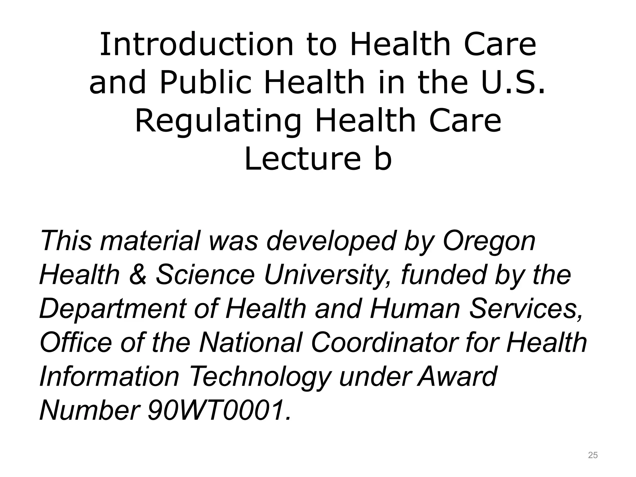 Introduction to Health Care
and Public Health in the U.S.
Regulating Health Care
Lecture b
This material was developed by Oregon
Health & Science University, funded by the
Department of Health and Human Services,
Office of the National Coordinator for Health
Information Technology under Award
Number 90WT0001.
25
 