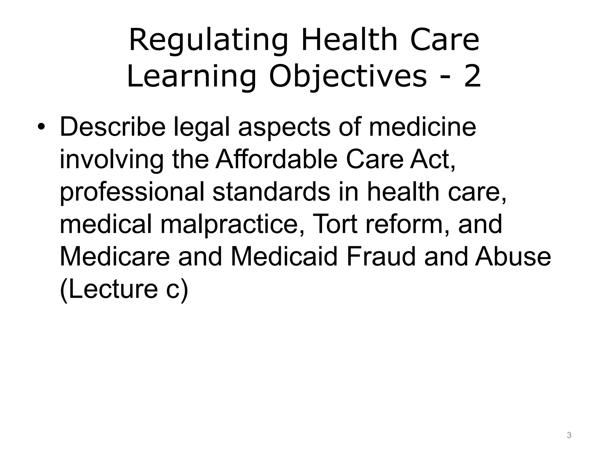Regulating Health Care
Learning Objectives - 2
• Describe legal aspects of medicine
involving the Affordable Care Act,
professional standards in health care,
medical malpractice, Tort reform, and
Medicare and Medicaid Fraud and Abuse
(Lecture c)
3
 