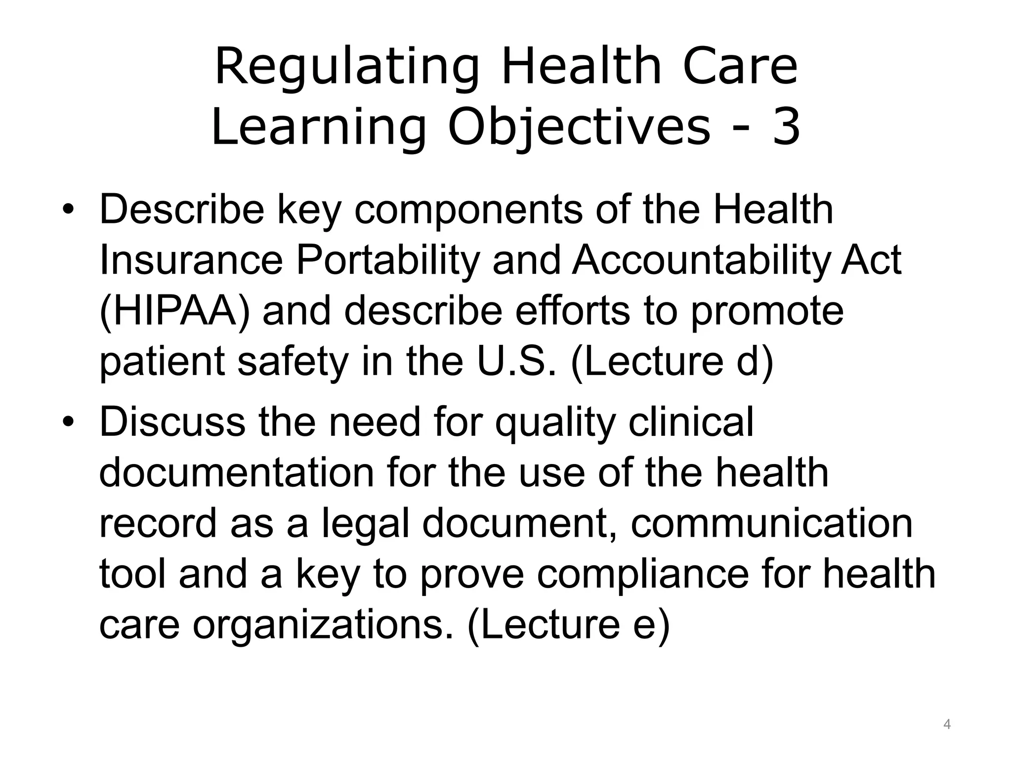 Regulating Health Care
Learning Objectives - 3
• Describe key components of the Health
Insurance Portability and Accountability Act
(HIPAA) and describe efforts to promote
patient safety in the U.S. (Lecture d)
• Discuss the need for quality clinical
documentation for the use of the health
record as a legal document, communication
tool and a key to prove compliance for health
care organizations. (Lecture e)
4
 
