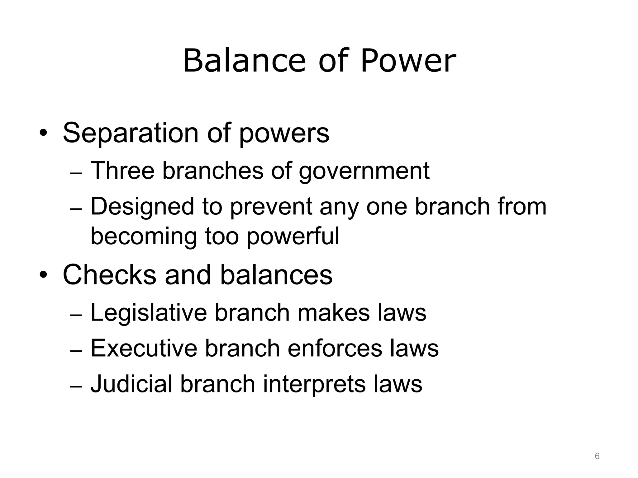 Balance of Power
• Separation of powers
– Three branches of government
– Designed to prevent any one branch from
becoming too powerful
• Checks and balances
– Legislative branch makes laws
– Executive branch enforces laws
– Judicial branch interprets laws
6
 