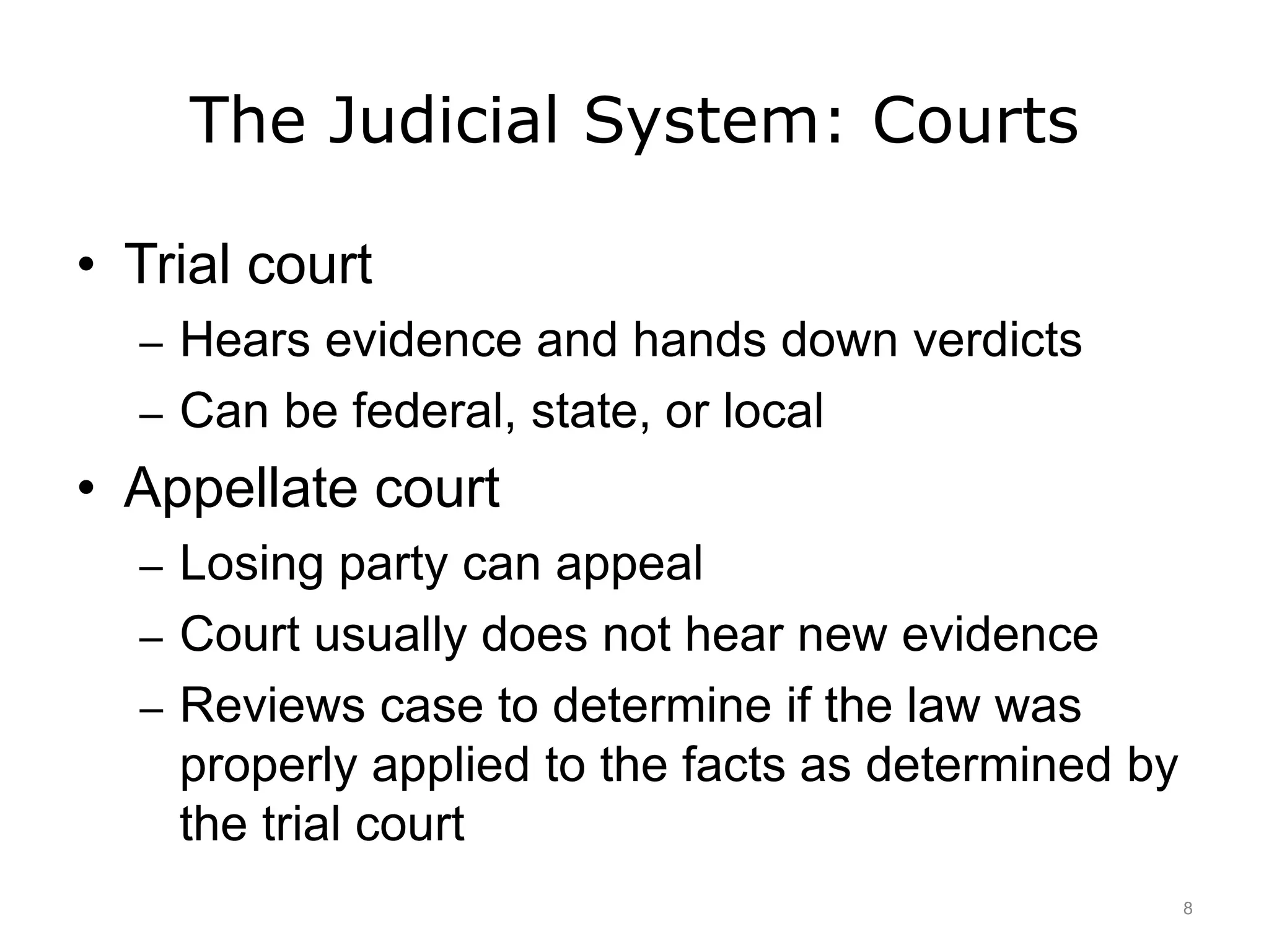 The Judicial System: Courts
• Trial court
– Hears evidence and hands down verdicts
– Can be federal, state, or local
• Appellate court
– Losing party can appeal
– Court usually does not hear new evidence
– Reviews case to determine if the law was
properly applied to the facts as determined by
the trial court
8
 