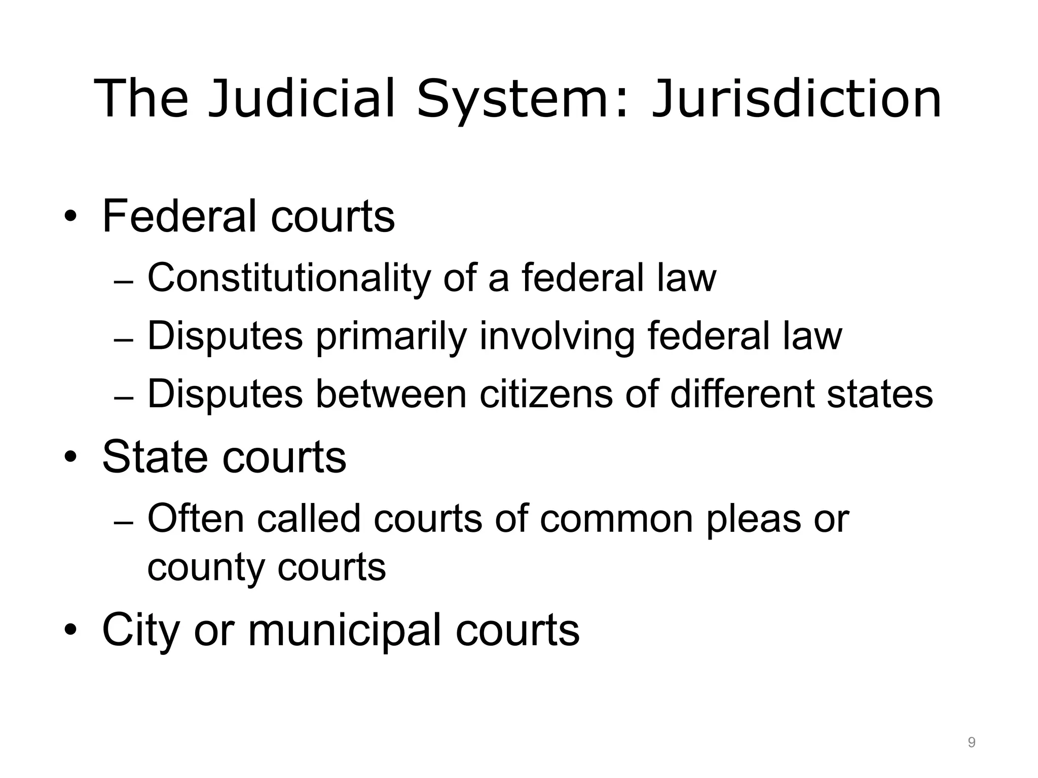 The Judicial System: Jurisdiction
• Federal courts
– Constitutionality of a federal law
– Disputes primarily involving federal law
– Disputes between citizens of different states
• State courts
– Often called courts of common pleas or
county courts
• City or municipal courts
9
 