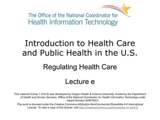 Introduction to Health Care
and Public Health in the U.S.
Regulating Health Care
Lecture e
This material (Comp 1 Unit 6) was developed by Oregon Health & Science University, funded by the Department
of Health and Human Services, Office of the National Coordinator for Health Information Technology under
Award Number 90WT0001.
This work is licensed under the Creative Commons Attribution-NonCommercial-ShareAlike 4.0 International
License. To view a copy of this license, visit http://creativecommons.org/licenses/by-nc-sa/4.0/.
 