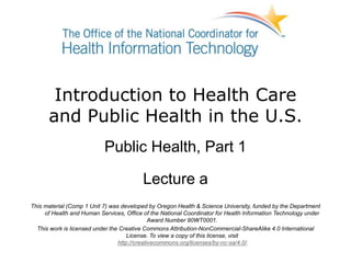 Introduction to Health Care
and Public Health in the U.S.
Public Health, Part 1
Lecture a
This material (Comp 1 Unit 7) was developed by Oregon Health & Science University, funded by the Department
of Health and Human Services, Office of the National Coordinator for Health Information Technology under
Award Number 90WT0001.
This work is licensed under the Creative Commons Attribution-NonCommercial-ShareAlike 4.0 International
License. To view a copy of this license, visit
http://creativecommons.org/licenses/by-nc-sa/4.0/.
 
