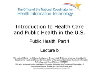 Introduction to Health Care
and Public Health in the U.S.
Public Health, Part 1
Lecture b
This material (Comp 1 Unit 7) was developed by Oregon Health & Science University, funded by the
Department of Health and Human Services, Office of the National Coordinator for Health Information
Technology under Award Number 90WT0001.
This work is licensed under the Creative Commons Attribution-NonCommercial-ShareAlike 4.0
International License. To view a copy of this license, visit
http://creativecommons.org/licenses/by-nc-sa/4.0/.
 