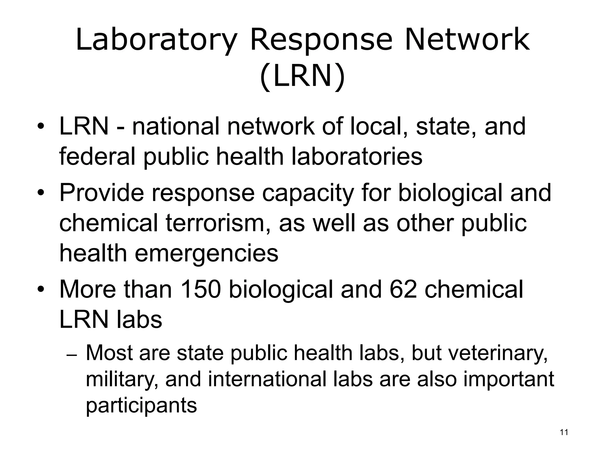Laboratory Response Network
(LRN)
• LRN - national network of local, state, and
federal public health laboratories
• Provide response capacity for biological and
chemical terrorism, as well as other public
health emergencies
• More than 150 biological and 62 chemical
LRN labs
– Most are state public health labs, but veterinary,
military, and international labs are also important
participants
11
 