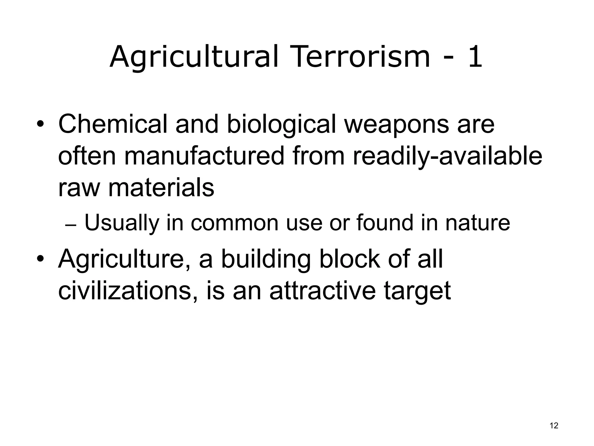 Agricultural Terrorism - 1
• Chemical and biological weapons are
often manufactured from readily-available
raw materials
– Usually in common use or found in nature
• Agriculture, a building block of all
civilizations, is an attractive target
12
 