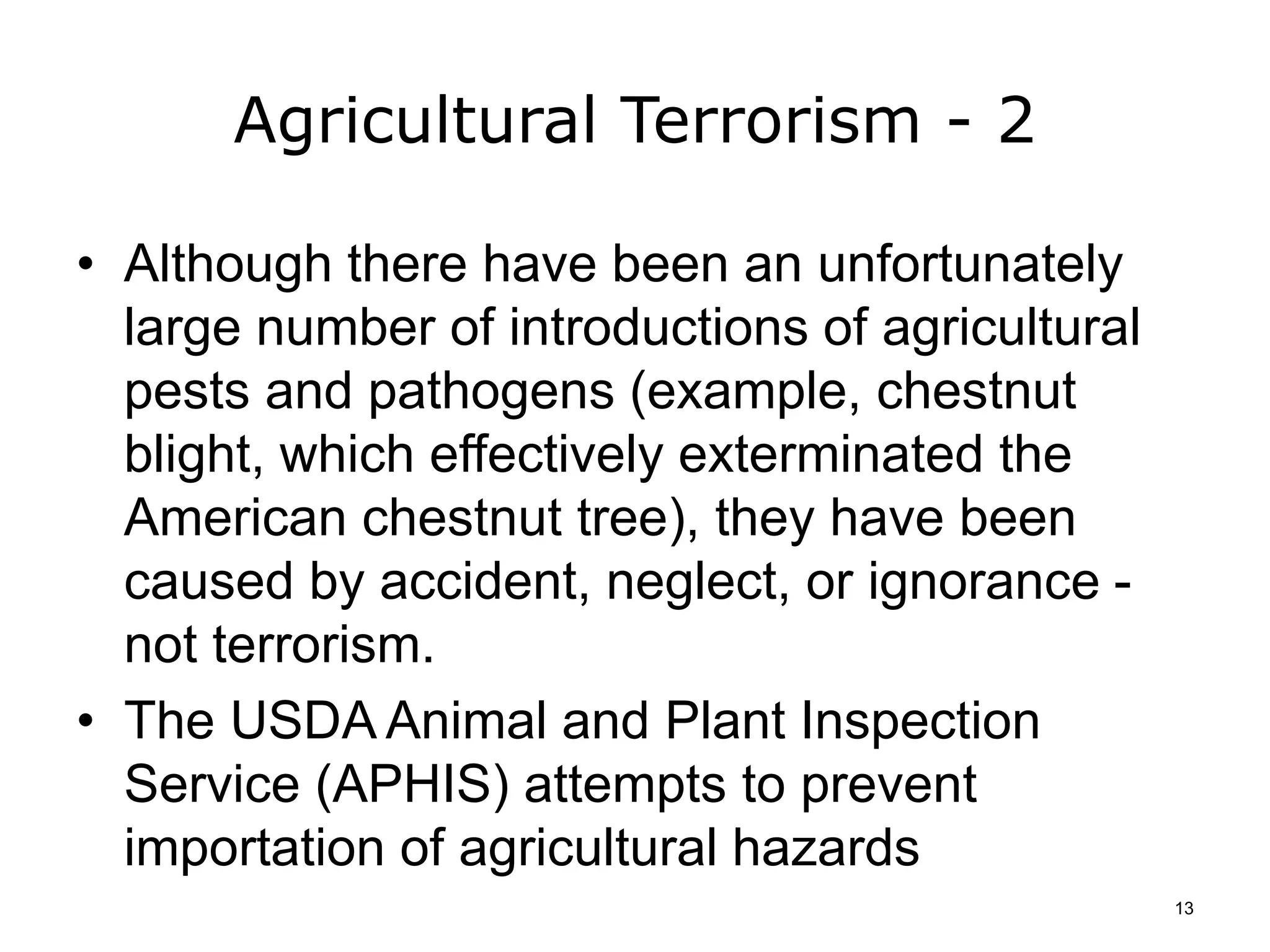 Agricultural Terrorism - 2
• Although there have been an unfortunately
large number of introductions of agricultural
pests and pathogens (example, chestnut
blight, which effectively exterminated the
American chestnut tree), they have been
caused by accident, neglect, or ignorance -
not terrorism.
• The USDA Animal and Plant Inspection
Service (APHIS) attempts to prevent
importation of agricultural hazards
13
 