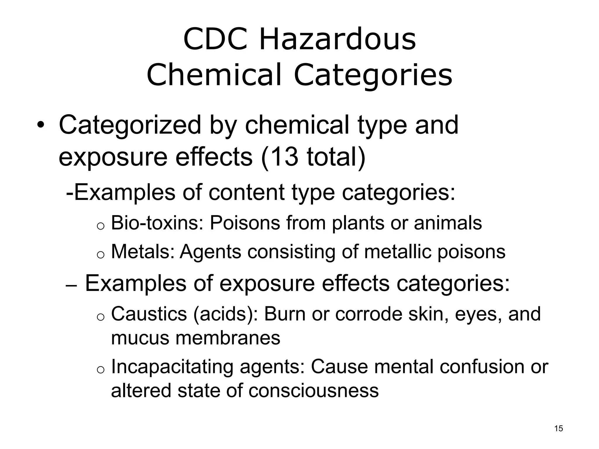 CDC Hazardous
Chemical Categories
• Categorized by chemical type and
exposure effects (13 total)
-Examples of content type categories:
o Bio-toxins: Poisons from plants or animals
o Metals: Agents consisting of metallic poisons
– Examples of exposure effects categories:
o Caustics (acids): Burn or corrode skin, eyes, and
mucus membranes
o Incapacitating agents: Cause mental confusion or
altered state of consciousness
15
 