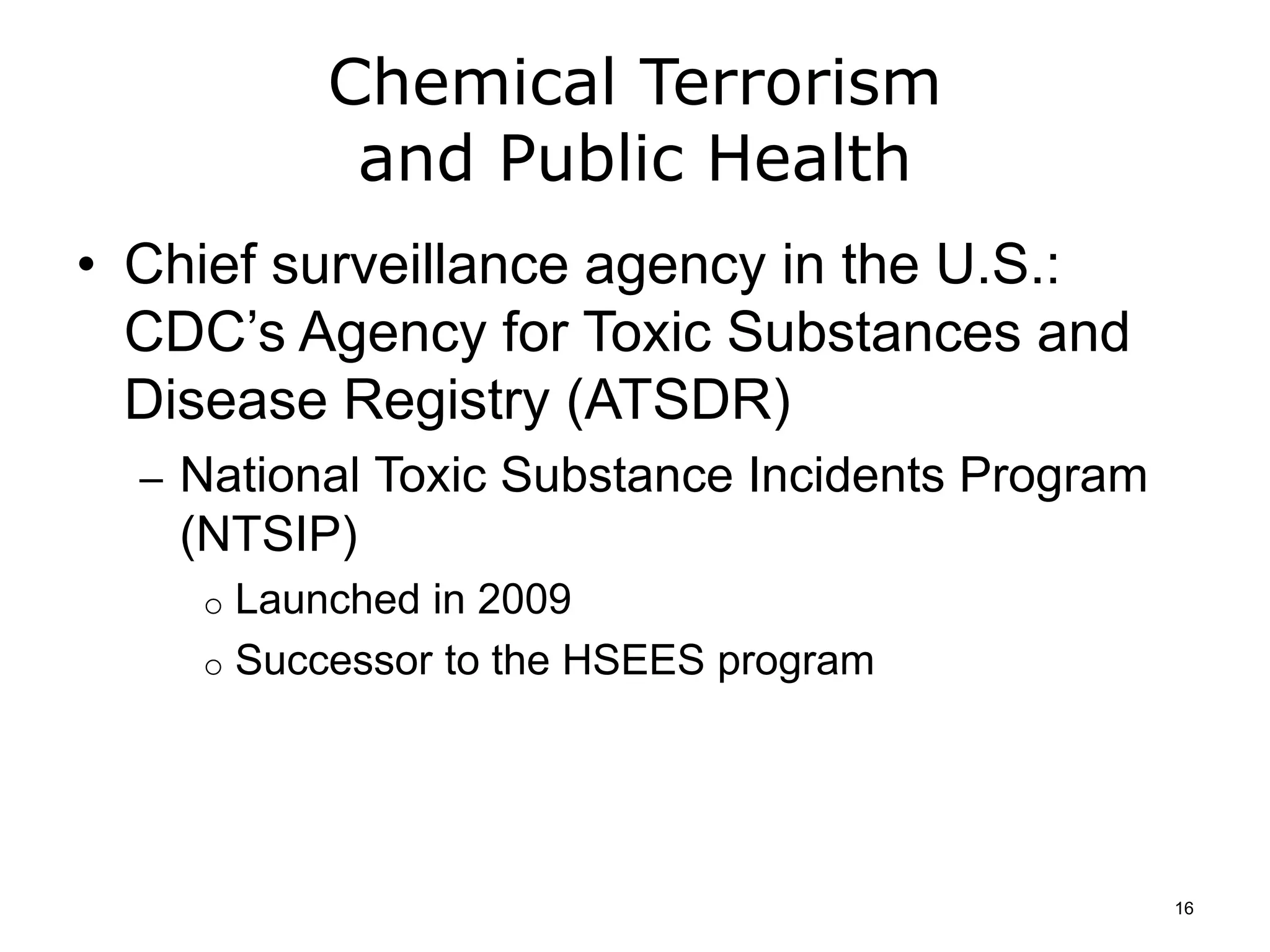 Chemical Terrorism
and Public Health
• Chief surveillance agency in the U.S.:
CDC’s Agency for Toxic Substances and
Disease Registry (ATSDR)
– National Toxic Substance Incidents Program
(NTSIP)
o Launched in 2009
o Successor to the HSEES program
16
 