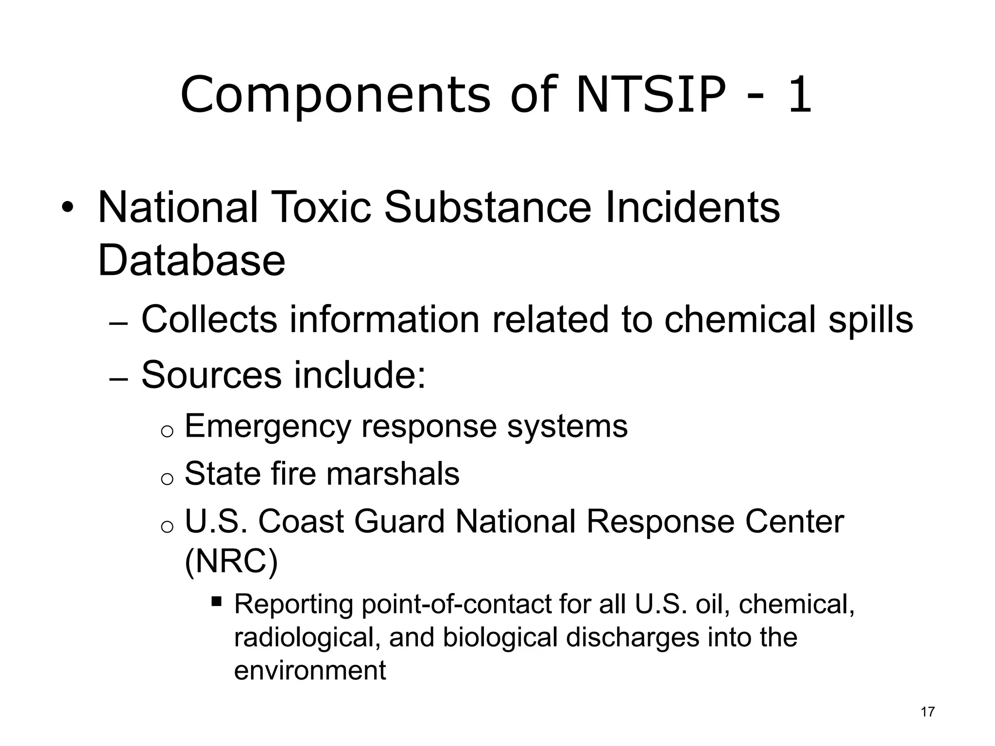 Components of NTSIP - 1
• National Toxic Substance Incidents
Database
– Collects information related to chemical spills
– Sources include:
o Emergency response systems
o State fire marshals
o U.S. Coast Guard National Response Center
(NRC)
 Reporting point-of-contact for all U.S. oil, chemical,
radiological, and biological discharges into the
environment
17
 