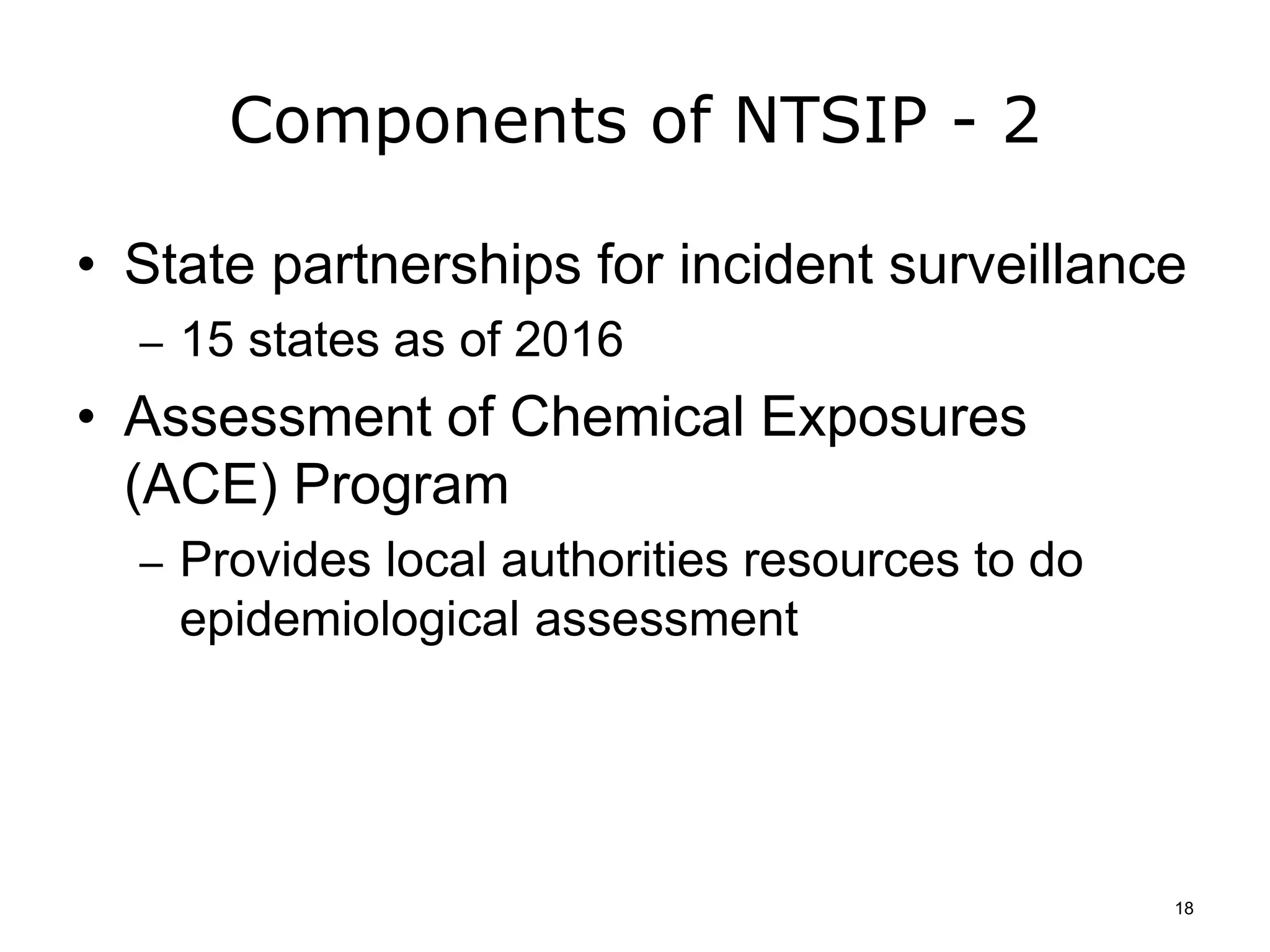 Components of NTSIP - 2
• State partnerships for incident surveillance
– 15 states as of 2016
• Assessment of Chemical Exposures
(ACE) Program
– Provides local authorities resources to do
epidemiological assessment
18
 