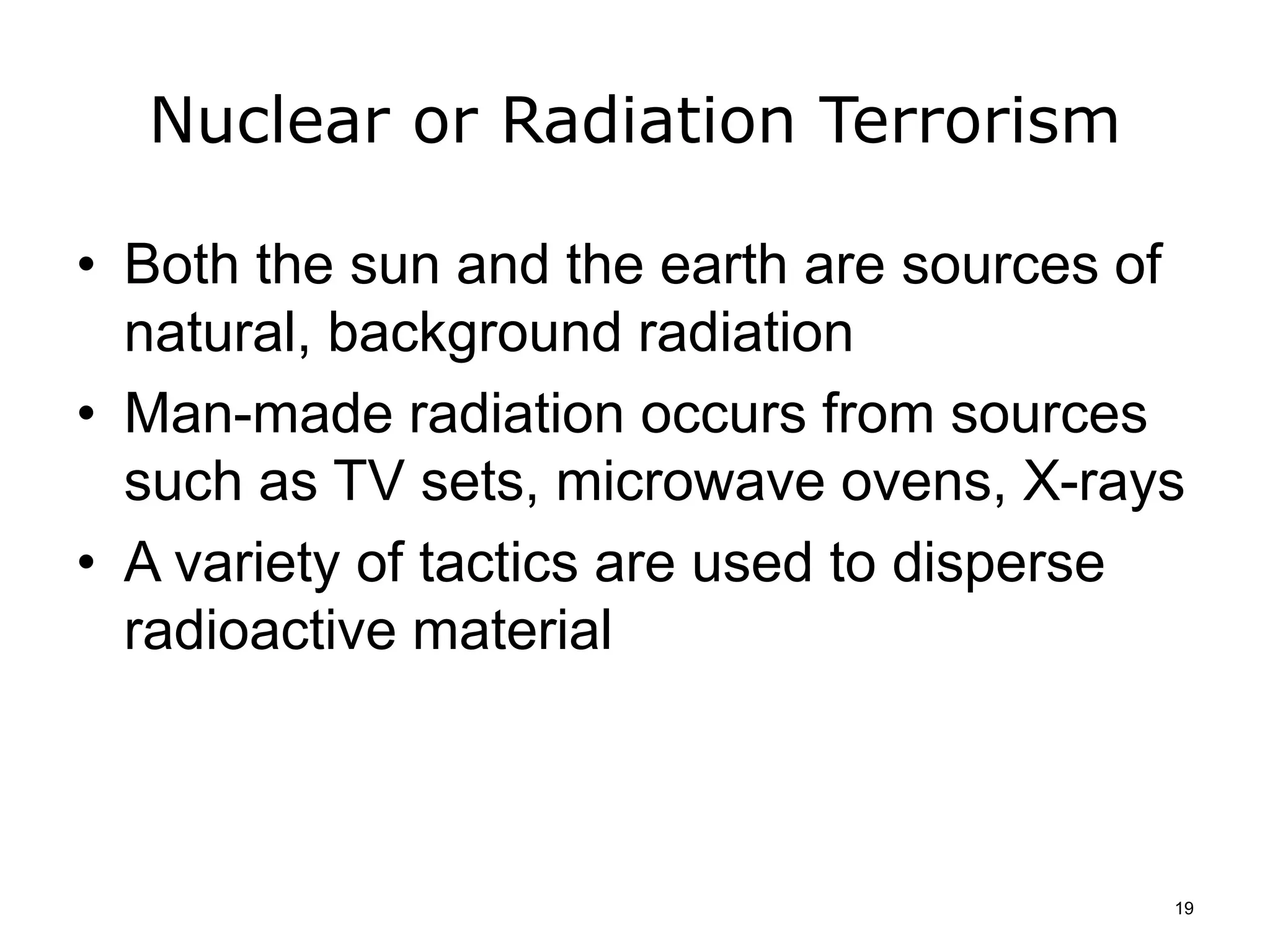 Nuclear or Radiation Terrorism
• Both the sun and the earth are sources of
natural, background radiation
• Man-made radiation occurs from sources
such as TV sets, microwave ovens, X-rays
• A variety of tactics are used to disperse
radioactive material
19
 