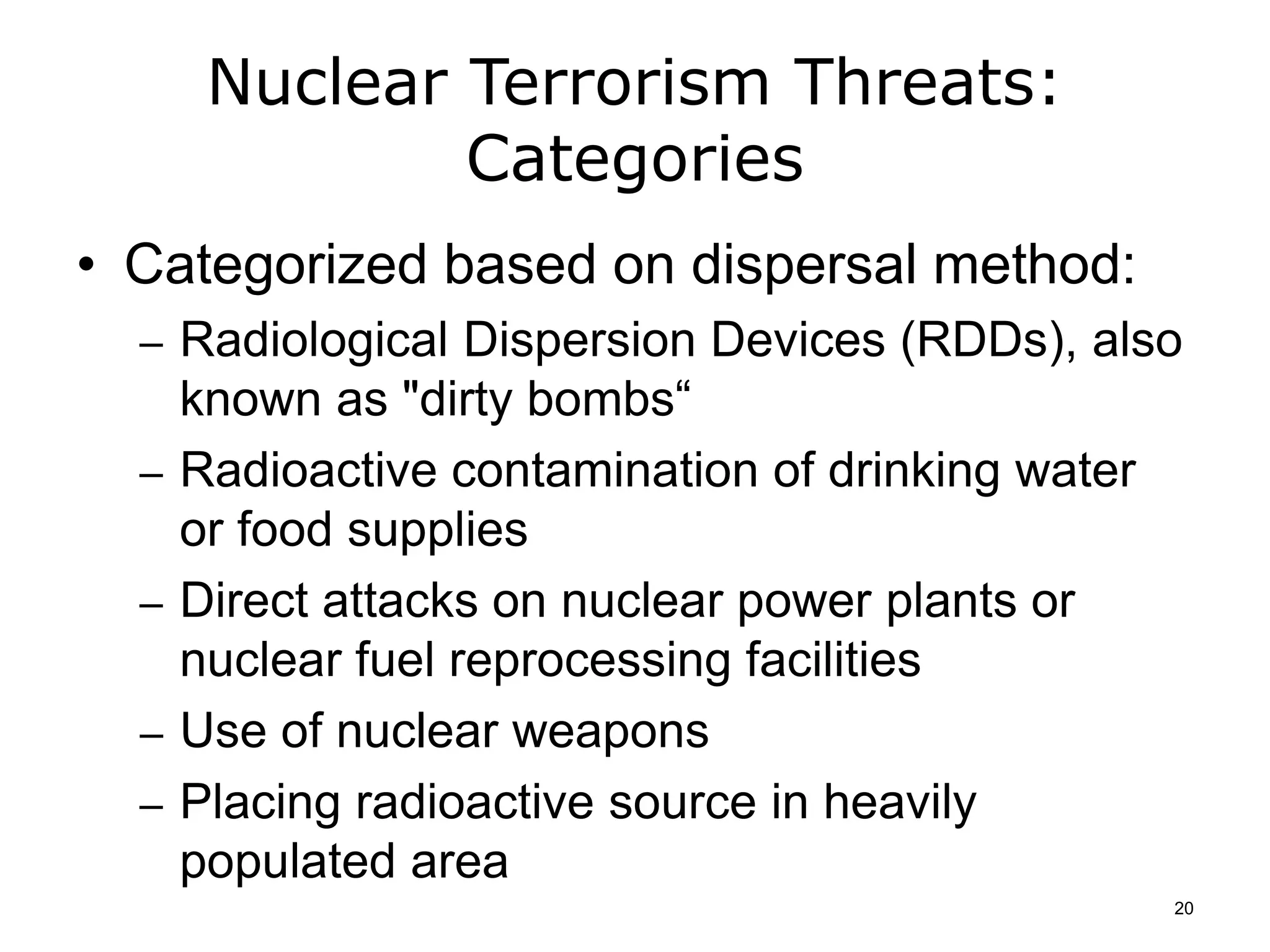 Nuclear Terrorism Threats:
Categories
• Categorized based on dispersal method:
– Radiological Dispersion Devices (RDDs), also
known as "dirty bombs“
– Radioactive contamination of drinking water
or food supplies
– Direct attacks on nuclear power plants or
nuclear fuel reprocessing facilities
– Use of nuclear weapons
– Placing radioactive source in heavily
populated area
20
 