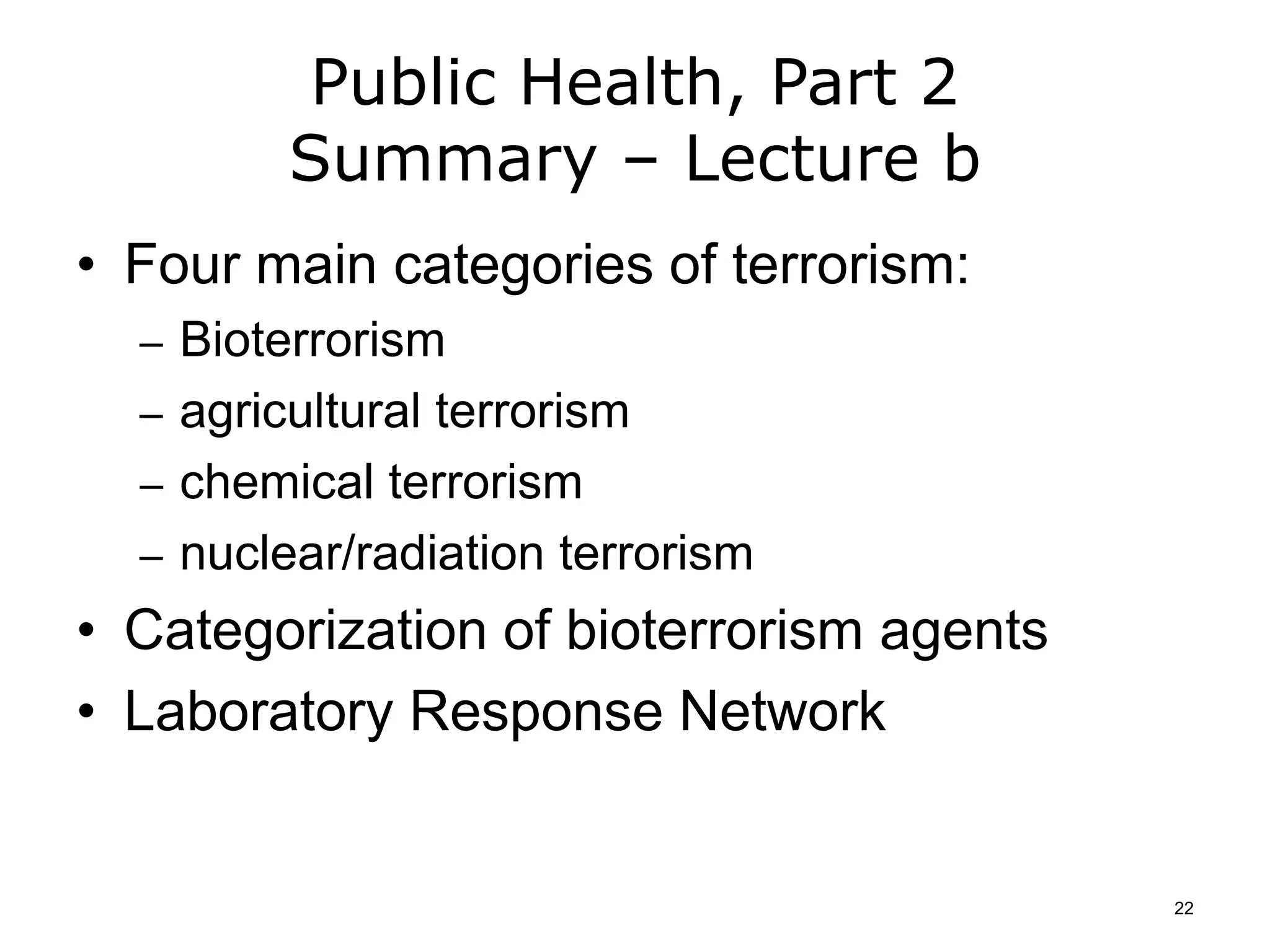 Public Health, Part 2
Summary – Lecture b
• Four main categories of terrorism:
– Bioterrorism
– agricultural terrorism
– chemical terrorism
– nuclear/radiation terrorism
• Categorization of bioterrorism agents
• Laboratory Response Network
22
 