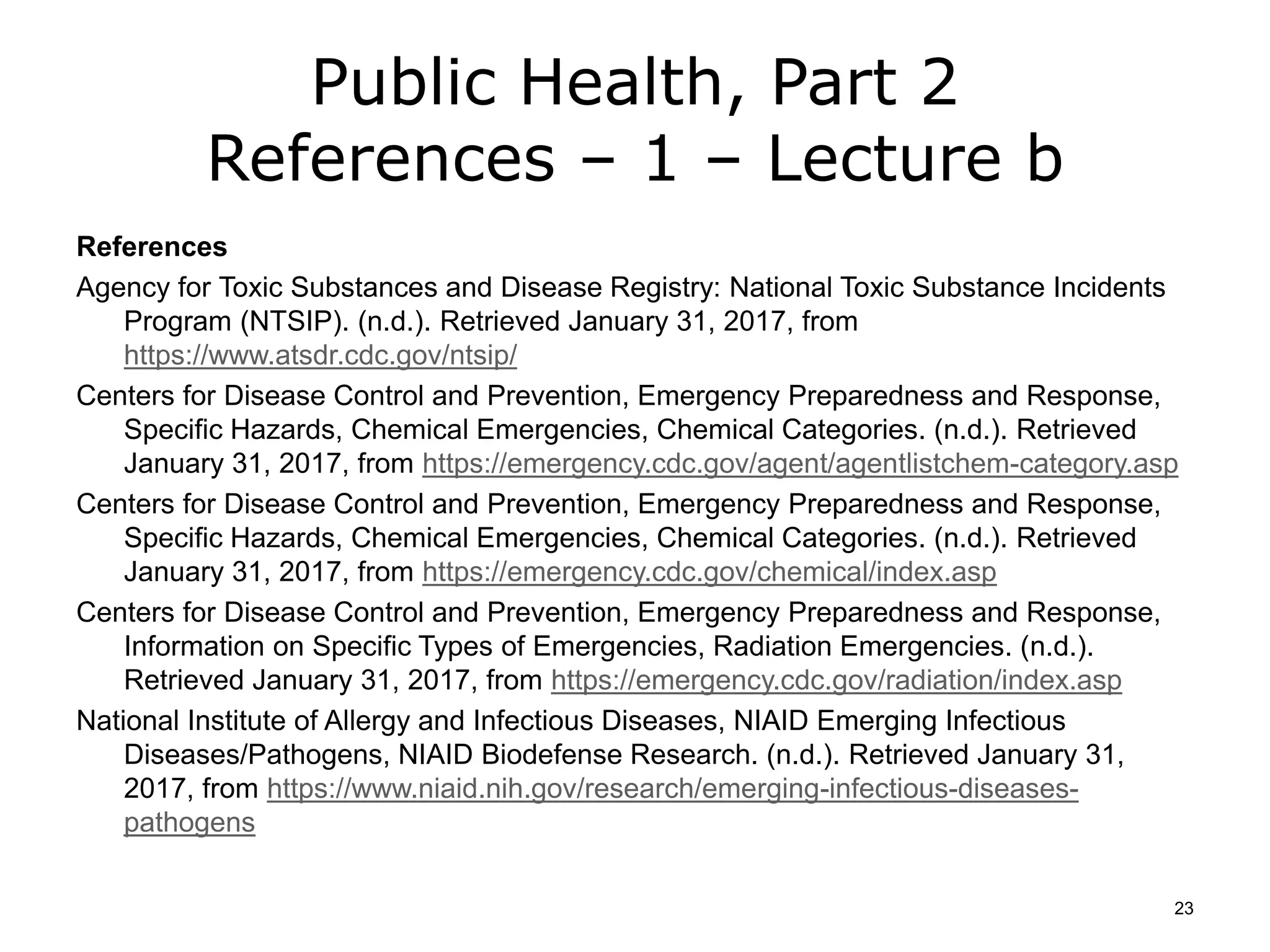 Public Health, Part 2
References – 1 – Lecture b
References
Agency for Toxic Substances and Disease Registry: National Toxic Substance Incidents
Program (NTSIP). (n.d.). Retrieved January 31, 2017, from
https://www.atsdr.cdc.gov/ntsip/
Centers for Disease Control and Prevention, Emergency Preparedness and Response,
Specific Hazards, Chemical Emergencies, Chemical Categories. (n.d.). Retrieved
January 31, 2017, from https://emergency.cdc.gov/agent/agentlistchem-category.asp
Centers for Disease Control and Prevention, Emergency Preparedness and Response,
Specific Hazards, Chemical Emergencies, Chemical Categories. (n.d.). Retrieved
January 31, 2017, from https://emergency.cdc.gov/chemical/index.asp
Centers for Disease Control and Prevention, Emergency Preparedness and Response,
Information on Specific Types of Emergencies, Radiation Emergencies. (n.d.).
Retrieved January 31, 2017, from https://emergency.cdc.gov/radiation/index.asp
National Institute of Allergy and Infectious Diseases, NIAID Emerging Infectious
Diseases/Pathogens, NIAID Biodefense Research. (n.d.). Retrieved January 31,
2017, from https://www.niaid.nih.gov/research/emerging-infectious-diseases-
pathogens
23
 