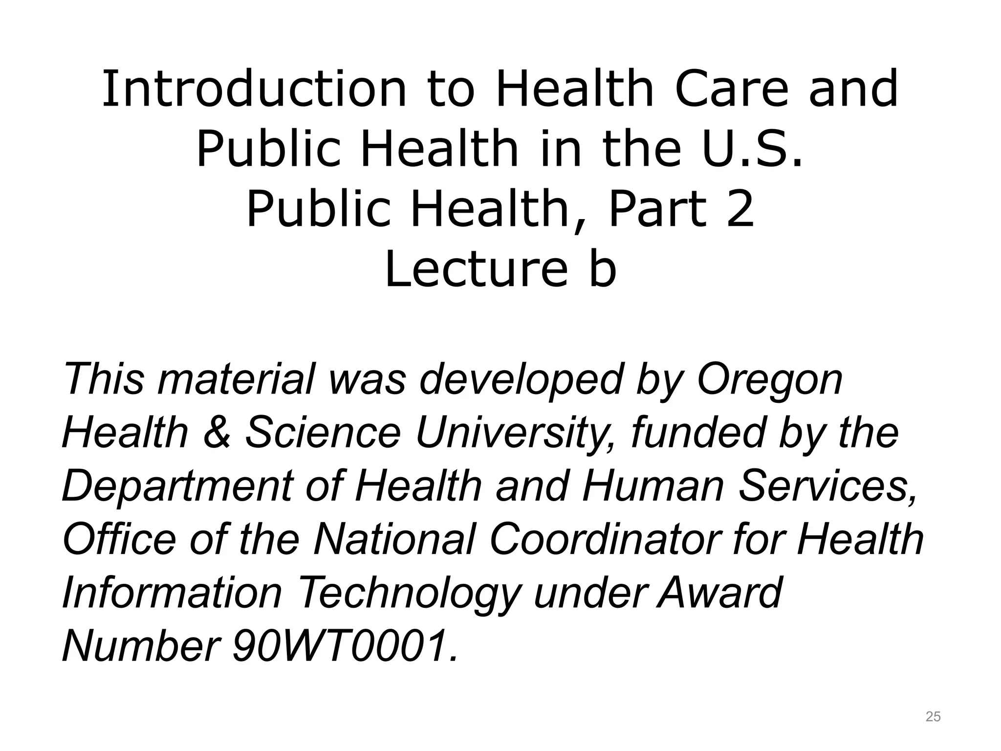 Introduction to Health Care and
Public Health in the U.S.
Public Health, Part 2
Lecture b
This material was developed by Oregon
Health & Science University, funded by the
Department of Health and Human Services,
Office of the National Coordinator for Health
Information Technology under Award
Number 90WT0001.
25
 