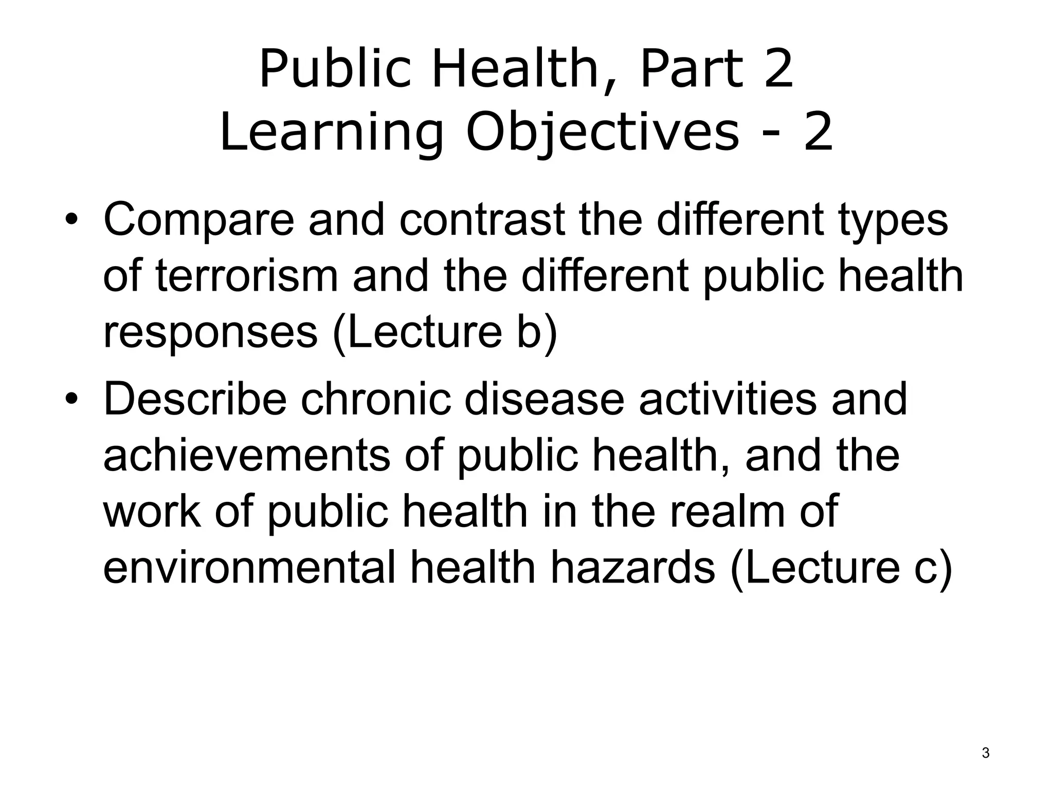 Public Health, Part 2
Learning Objectives - 2
• Compare and contrast the different types
of terrorism and the different public health
responses (Lecture b)
• Describe chronic disease activities and
achievements of public health, and the
work of public health in the realm of
environmental health hazards (Lecture c)
3
 
