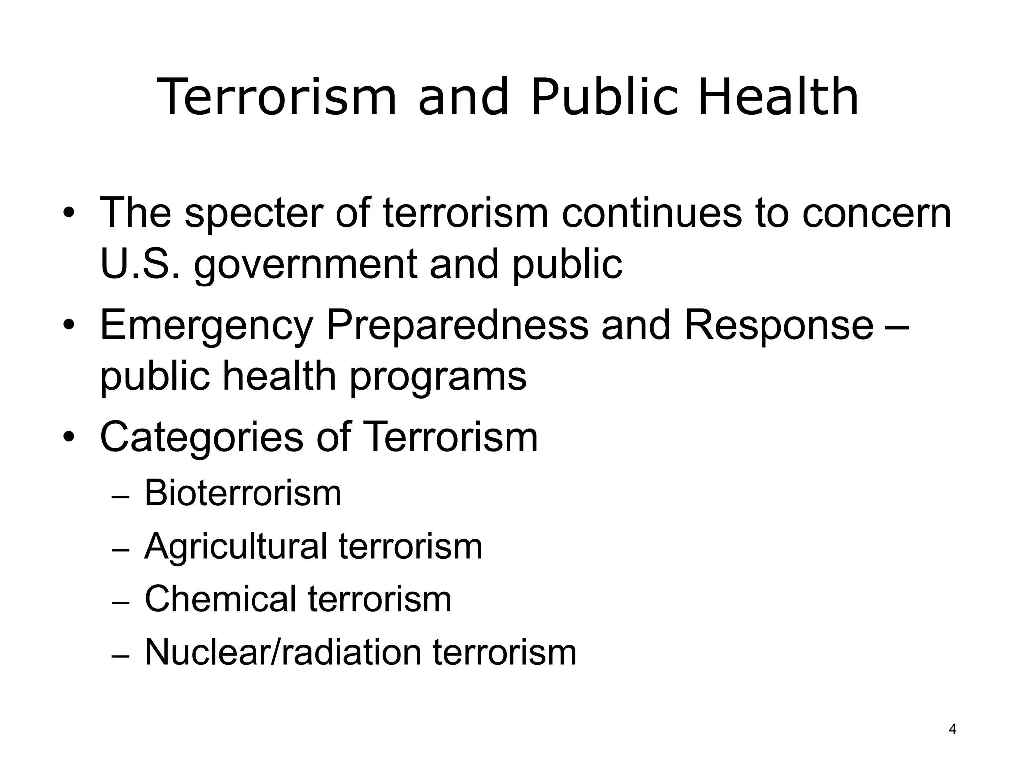 Terrorism and Public Health
• The specter of terrorism continues to concern
U.S. government and public
• Emergency Preparedness and Response –
public health programs
• Categories of Terrorism
– Bioterrorism
– Agricultural terrorism
– Chemical terrorism
– Nuclear/radiation terrorism
4
 