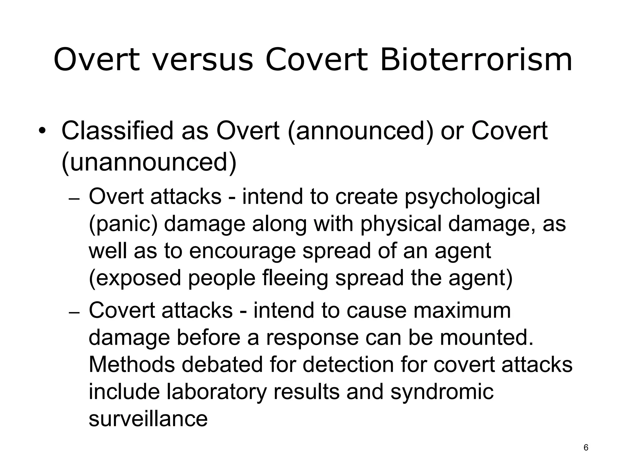 Overt versus Covert Bioterrorism
• Classified as Overt (announced) or Covert
(unannounced)
– Overt attacks - intend to create psychological
(panic) damage along with physical damage, as
well as to encourage spread of an agent
(exposed people fleeing spread the agent)
– Covert attacks - intend to cause maximum
damage before a response can be mounted.
Methods debated for detection for covert attacks
include laboratory results and syndromic
surveillance
6
 