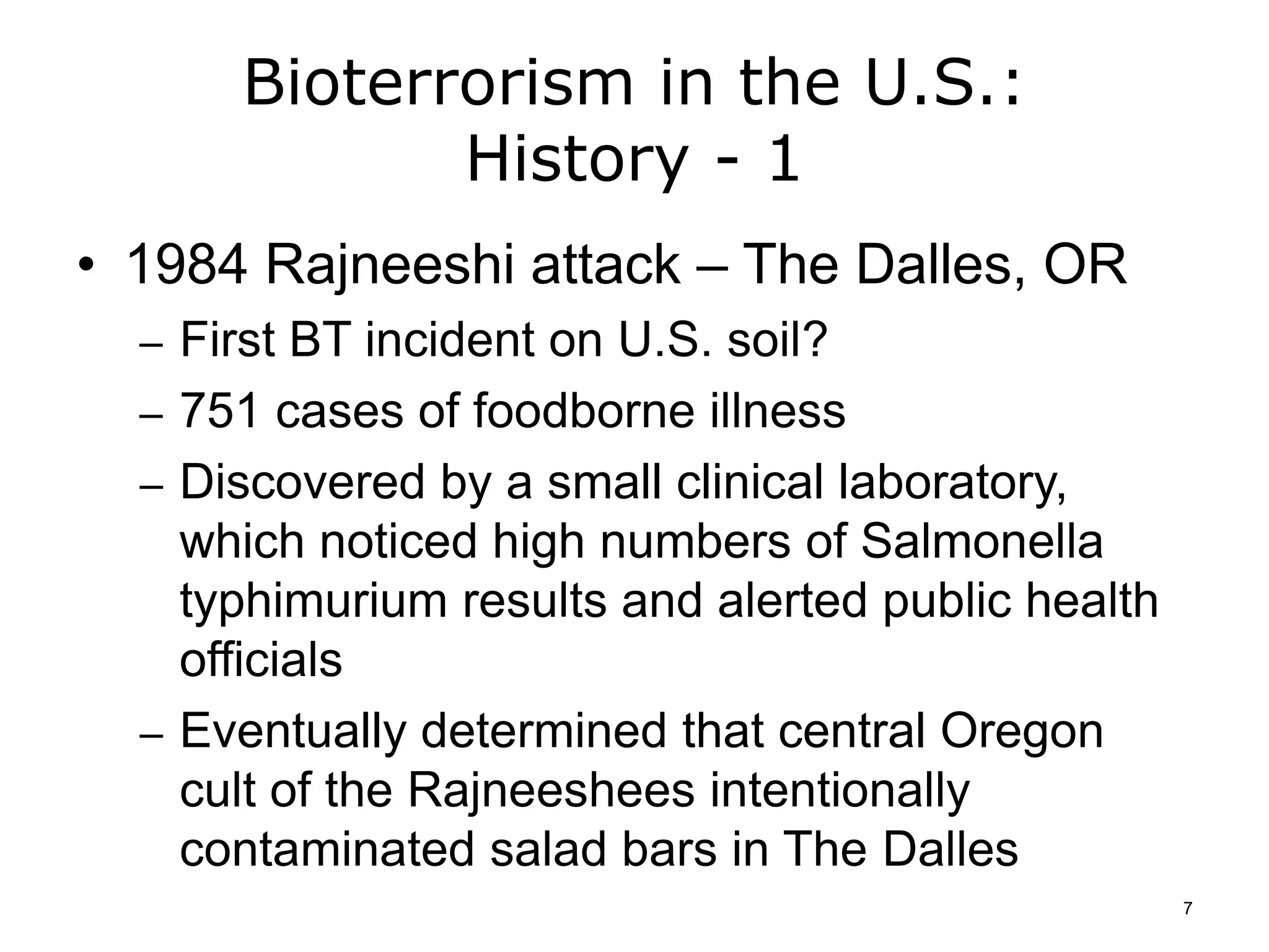 Bioterrorism in the U.S.:
History - 1
• 1984 Rajneeshi attack – The Dalles, OR
– First BT incident on U.S. soil?
– 751 cases of foodborne illness
– Discovered by a small clinical laboratory,
which noticed high numbers of Salmonella
typhimurium results and alerted public health
officials
– Eventually determined that central Oregon
cult of the Rajneeshees intentionally
contaminated salad bars in The Dalles
7
 