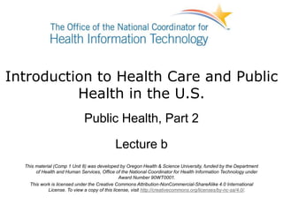 Introduction to Health Care and Public
Health in the U.S.
Public Health, Part 2
Lecture b
This material (Comp 1 Unit 8) was developed by Oregon Health & Science University, funded by the Department
of Health and Human Services, Office of the National Coordinator for Health Information Technology under
Award Number 90WT0001.
This work is licensed under the Creative Commons Attribution-NonCommercial-ShareAlike 4.0 International
License. To view a copy of this license, visit http://creativecommons.org/licenses/by-nc-sa/4.0/.
 