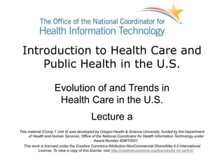 Introduction to Health Care and
Public Health in the U.S.
Evolution of and Trends in
Health Care in the U.S.
Lecture a
This material (Comp 1 Unit 9) was developed by Oregon Health & Science University, funded by the Department
of Health and Human Services, Office of the National Coordinator for Health Information Technology under
Award Number 90WT0001.
This work is licensed under the Creative Commons Attribution-NonCommercial-ShareAlike 4.0 International
License. To view a copy of this license, visit http://creativecommons.org/licenses/by-nc-sa/4.0/.
 