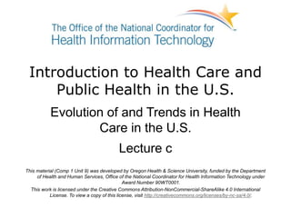 Introduction to Health Care and
Public Health in the U.S.
Evolution of and Trends in Health
Care in the U.S.
Lecture c
This material (Comp 1 Unit 9) was developed by Oregon Health & Science University, funded by the Department
of Health and Human Services, Office of the National Coordinator for Health Information Technology under
Award Number 90WT0001.
This work is licensed under the Creative Commons Attribution-NonCommercial-ShareAlike 4.0 International
License. To view a copy of this license, visit http://creativecommons.org/licenses/by-nc-sa/4.0/.
 