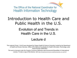 Introduction to Health Care and
Public Health in the U.S.
Evolution of and Trends in
Health Care in the U.S.
Lecture d
This material (Comp 1 Unit 9) was developed by Oregon Health & Science University, funded by the Department
of Health and Human Services, Office of the National Coordinator for Health Information Technology under
Award Number 90WT0001.
This work is licensed under the Creative Commons Attribution-NonCommercial-ShareAlike 4.0 International
License. To view a copy of this license, visit http://creativecommons.org/licenses/by-nc-sa/4.0/.
 