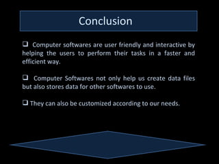  Computer softwares are user friendly and interactive by
helping the users to perform their tasks in a faster and
efficient way.Editor can perform all sorts of formatting
        A Text
       and editing.

 Computer Softwares not only help us create data files
but also stores data for other softwares to use.

 They can also be customized according to our needs.
 