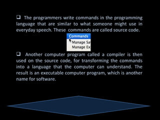 The programmers write commands in the programming
language that are similar to what someone might use in
everyday speech. These commands are called source code.



 Another computer program called a compiler is then
used on the source code, for transforming the commands
into a language that the computer can understand. The
result is an executable computer program, which is another
name for software.
 