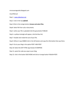 mrsrossanagozalez.blogspot.com
Usual Manual
Step 1- www.sildeshare.net
Step 2- click in the top upload.
Step 3-Click in the orange button, browse and select files.
Step4- Select file from usb or documents.
Step 5- when your file is uploaded click the gray button PUBLISH
Step 6- a yellow rectangle will appear, click the blue link.
Step 7- Double click inside the icon of your file.
Step 8- Where it says EMBED click in the left button and copy the information that says there.
Step 9- Go to your blog in the option POST >NEX POST
Step 10: Select the EDIT HTML tag instead of COMPOSE
Step 11- paste the code you copy to your blog
Step 12- click in the button SAVE NOW and click on orange button PUBLISH POST.