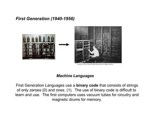 First Generation (1940-1956) Machine Languages First Generation Languages use a  binary code  that consists of strings of only zeroes (0) and ones. (1).  The use of binary code is difficult to  learn and use.  The first computers uses vacuum tubes for circuitry and magnetic drums for memory. 