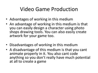 Video Game Production
• Advantages of working in this medium
• An advantage of working in this medium is that
you can easily design a character using photo
shops drawing tools. You can also easily create
artwork for your game too.
• Disadvantages of working in this medium
• A disadvantage of this medium is that you cant
animate properly in it. You also cant code
anything so you don’t really have much potential
at all to create a game
 