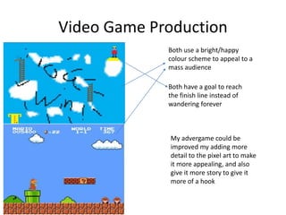 Video Game Production
Both use a bright/happy
colour scheme to appeal to a
mass audience
Both have a goal to reach
the finish line instead of
wandering forever
My advergame could be
improved my adding more
detail to the pixel art to make
it more appealing, and also
give it more story to give it
more of a hook
 