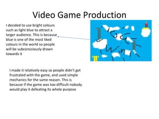 Video Game Production
I decided to use bright colours
such as light blue to attract a
larger audience. This is because
blue is one of the most liked
colours in the world so people
will be subconsciously drawn
towards it
I made it relatively easy so people didn’t get
frustrated with the game, and used simple
mechanics for the same reason. This is
because if the game was too difficult nobody
would play it defeating its whole purpose
 