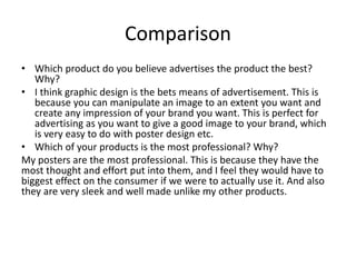 Comparison
• Which product do you believe advertises the product the best?
Why?
• I think graphic design is the bets means of advertisement. This is
because you can manipulate an image to an extent you want and
create any impression of your brand you want. This is perfect for
advertising as you want to give a good image to your brand, which
is very easy to do with poster design etc.
• Which of your products is the most professional? Why?
My posters are the most professional. This is because they have the
most thought and effort put into them, and I feel they would have to
biggest effect on the consumer if we were to actually use it. And also
they are very sleek and well made unlike my other products.
 
