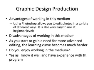 Graphic Design Production
• Advantages of working in this medium
– Using Photoshop allows you to edit photos in a variety
of different ways. It is also very easy to use at
beginner levels
• Disadvantages of working in this medium
• As you start to gain a need for more advanced
editing, the learning curve becomes much harder
• Do you enjoy working in the medium?
• Yes as I know it well and have experience with th
program
 